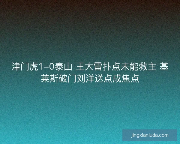 津门虎1-0泰山 王大雷扑点未能救主 基莱斯破门刘洋送点成焦点