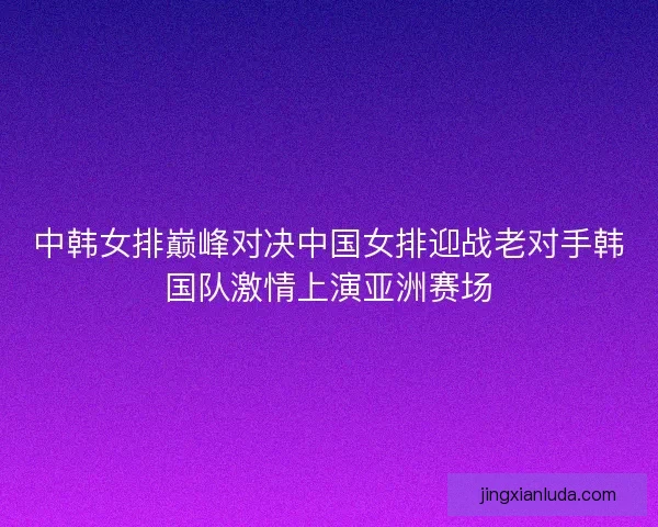 中韩女排巅峰对决中国女排迎战老对手韩国队激情上演亚洲赛场