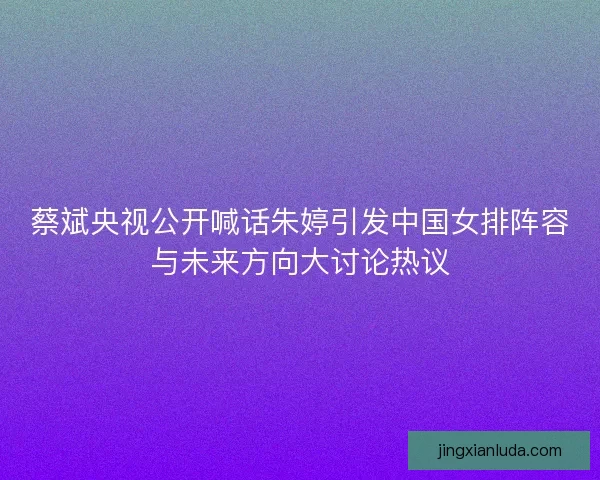 蔡斌央视公开喊话朱婷引发中国女排阵容与未来方向大讨论热议