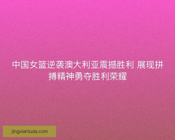 中国女篮逆袭澳大利亚震撼胜利 展现拼搏精神勇夺胜利荣耀