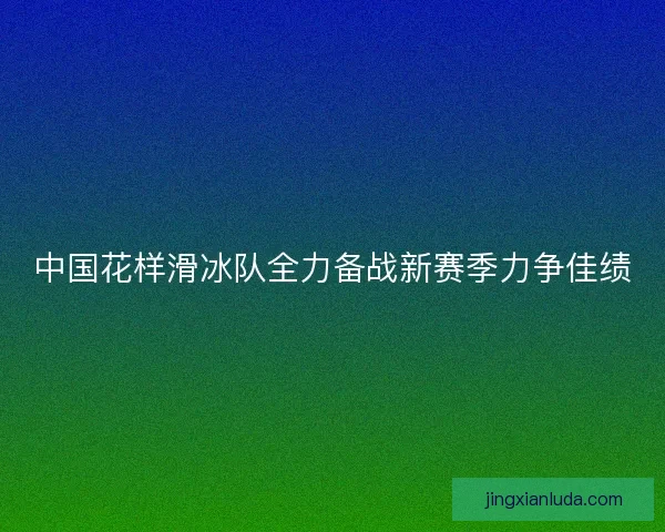 中国花样滑冰队全力备战新赛季力争佳绩