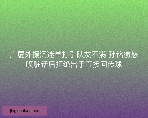 广厦外援沉迷单打引队友不满 孙铭徽怒喷脏话后拒绝出手直接回传球