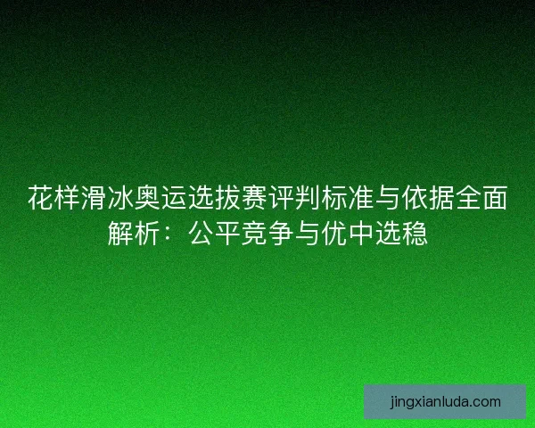 花样滑冰奥运选拔赛评判标准与依据全面解析：公平竞争与优中选稳